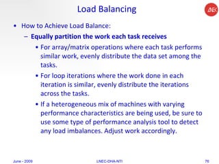 Load Balancing How to Achieve Load Balance:  Equally partition the work each task receives   For array/matrix operations where each task performs similar work, evenly distribute the data set among the tasks.  For loop iterations where the work done in each iteration is similar, evenly distribute the iterations across the tasks.  If a heterogeneous mix of machines with varying performance characteristics are being used, be sure to use some type of performance analysis tool to detect any load imbalances. Adjust work accordingly.  June - 2009 LNEC-DHA-NTI 