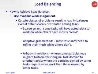 Load Balancing How to Achieve Load Balance:  Use dynamic work assignment   Certain classes of problems result in load imbalances even if data is evenly distributed among tasks:  Sparse arrays - some tasks will have actual data to work on while others have mostly "zeros".  Adaptive grid methods - some tasks may need to refine their mesh while others don't.  N -body simulations - where some particles may migrate to/from their original task domain to another task's; where the particles owned by some tasks require more work than those owned by other tasks.  June - 2009 LNEC-DHA-NTI 