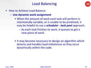 Load Balancing How to Achieve Load Balance:  Use dynamic work assignment   When the amount of work each task will perform is intentionally variable, or is unable to be predicted, it may be helpful to use a  scheduler - task pool  approach.  As each task finishes its work, it queues to get a new piece of work.  It may become necessary to design an algorithm which detects and handles load imbalances as they occur dynamically within the code.  June - 2009 LNEC-DHA-NTI 