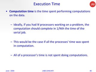 Execution Time Computation time  is the time spent performing computations on the data.  Ideally, if you had  N  processors working on a problem, the computation should complete in 1/Nth the time of the serial job.  This would be the case if all the processes' time was spent in computation.  All of a processor's time is not spent doing computations.  June - 2009 LNEC-DHA-NTI 