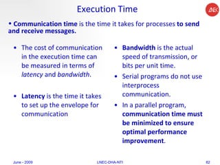 Execution Time The cost of communication in the execution time can be measured in terms of  latency  and  bandwidth .  Latency  is the time it takes to set up the envelope for communication Bandwidth  is the actual speed of transmission, or bits per unit time.  Serial programs do not use interprocess communication.  In a parallel program,  communication time must be minimized to ensure optimal performance improvement .  June - 2009 LNEC-DHA-NTI Communication time  is the time it takes for processes  to send and receive messages.   