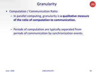 Granularity Computation / Communication Ratio:  In parallel computing, granularity is  a qualitative measure of the ratio of computation to communication.  Periods of computation are typically separated from periods of communication by synchronization events.  June - 2009 LNEC-DHA-NTI 