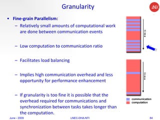 Granularity Fine-grain Parallelism:  Relatively small amounts of computational work are done between communication events  Low computation to communication ratio  Facilitates load balancing  Implies high communication overhead and less opportunity for performance enhancement  If granularity is too fine it is possible that the overhead required for communications and synchronization between tasks takes longer than the computation.  June - 2009 LNEC-DHA-NTI 