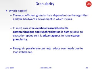 Granularity Which is Best?  The most efficient granularity is dependent on the algorithm and the hardware environment in which it runs.  In most cases  the overhead associated with communications and synchronization is high  relative to execution speed so it is  advantageous  to have  coarse granularity .  Fine-grain parallelism can help reduce overheads due to load imbalance.  June - 2009 LNEC-DHA-NTI 