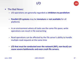 I/O The Bad News:  I/O operations are generally regarded as  inhibitors to parallelism  Parallel I/O systems  may be  immature  or  not available  for all platforms  In an environment where all tasks see the same file space, write operations can result in file overwriting  Read operations can be affected by the file server's ability to handle multiple read requests at the same time  I/O that must be conducted over the network (NFS, non-local) can cause severe bottlenecks and even crash file servers.  June - 2009 LNEC-DHA-NTI 