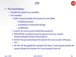 I/O The Good News:  Parallel file systems are available.  For example:  GPFS: General Parallel File System for AIX (IBM) 12,000 processors  2 petabytes of total disk storage 11,000 disks  Lustre: for Linux clusters (SUN Microsystems)  PVFS/PVFS2: Parallel Virtual File System for Linux clusters (Clemson/Argonne/Ohio State/others)  PanFS: Panasas ActiveScale File System for Linux clusters (Panasas, Inc.)  HP SFS: HP StorageWorks Scalable File Share. Lustre based parallel file system (Global File System for Linux) product from HP   June - 2009 LNEC-DHA-NTI 