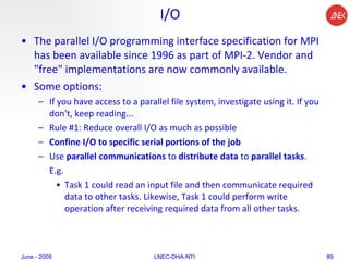 I/O The parallel I/O programming interface specification for MPI has been available since 1996 as part of MPI-2. Vendor and "free" implementations are now commonly available.  Some options:  If you have access to a parallel file system, investigate using it. If you don't, keep reading...  Rule #1: Reduce overall I/O as much as possible  Confine I/O to specific serial portions of the job Use  parallel communications  to  distribute data  to  parallel tasks .  E.g.  Task 1 could read an input file and then communicate required data to other tasks. Likewise, Task 1 could perform write operation after receiving required data from all other tasks.  June - 2009 LNEC-DHA-NTI 