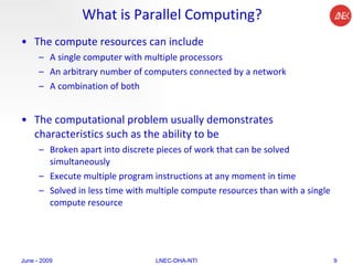 What is Parallel Computing? The compute resources can include A single computer with multiple processors An arbitrary number of computers connected by a network A combination of both The computational problem usually demonstrates characteristics such as the ability to be Broken apart into discrete pieces of work that can be solved simultaneously Execute multiple program instructions at any moment in time Solved in less time with multiple compute resources than with a single compute resource June - 2009 LNEC-DHA-NTI 