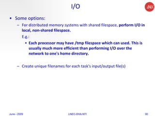 I/O Some options:  For distributed memory systems with shared filespace,  perform I/O in local, non-shared filespace.  E.g.: Each processor may have /tmp filespace which can used. This is usually much more efficient than performing I/O over the network to one's home directory.  Create unique filenames for each task's input/output file(s)  June - 2009 LNEC-DHA-NTI 