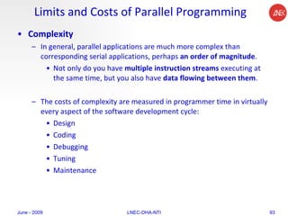 Limits and Costs of Parallel Programming Complexity In general, parallel applications are much more complex than corresponding serial applications, perhaps  an order of magnitude .  Not only do you have  multiple instruction streams  executing at the same time, but you also have  data flowing between them .  The costs of complexity are measured in programmer time in virtually every aspect of the software development cycle:  Design  Coding  Debugging  Tuning  Maintenance  June - 2009 LNEC-DHA-NTI 