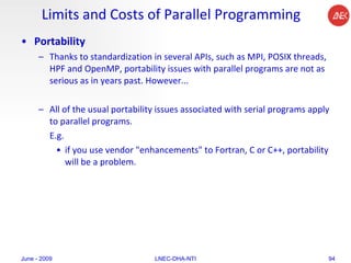 Limits and Costs of Parallel Programming Portability Thanks to standardization in several APIs, such as MPI, POSIX threads, HPF and OpenMP, portability issues with parallel programs are not as serious as in years past. However...  All of the usual portability issues associated with serial programs apply to parallel programs. E.g. if you use vendor "enhancements" to Fortran, C or C++, portability will be a problem.  June - 2009 LNEC-DHA-NTI 