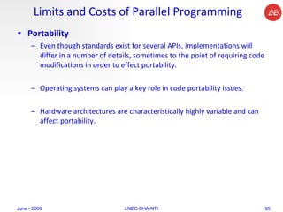 Limits and Costs of Parallel Programming Portability Even though standards exist for several APIs, implementations will differ in a number of details, sometimes to the point of requiring code modifications in order to effect portability.  Operating systems can play a key role in code portability issues.  Hardware architectures are characteristically highly variable and can affect portability.  June - 2009 LNEC-DHA-NTI 
