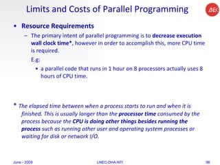 Limits and Costs of Parallel Programming Resource Requirements The primary intent of parallel programming is to  decrease execution wall clock time* , however in order to accomplish this, more CPU time is required.  E.g: a parallel code that runs in 1 hour on 8 processors actually uses 8 hours of CPU time.  *  The elapsed time between when a process starts to run and when it is finished. This is usually longer than the  processor time  consumed by the process because the  CPU is doing other things besides running the process  such as running other user and operating system processes or waiting for disk or network I/O. June - 2009 LNEC-DHA-NTI 