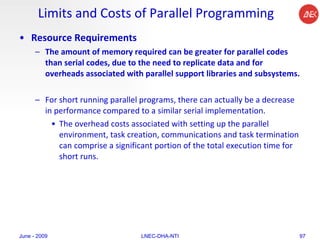 Limits and Costs of Parallel Programming Resource Requirements The amount of memory required can be greater for parallel codes than serial codes, due to the need to replicate data and for overheads associated with parallel support libraries and subsystems.  For short running parallel programs, there can actually be a decrease in performance compared to a similar serial implementation.  The overhead costs associated with setting up the parallel environment, task creation, communications and task termination can comprise a significant portion of the total execution time for short runs.  June - 2009 LNEC-DHA-NTI 