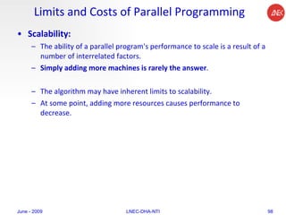 Limits and Costs of Parallel Programming Scalability:  The ability of a parallel program's performance to scale is a result of a number of interrelated factors.  Simply adding more machines is rarely the answer .  The algorithm may have inherent limits to scalability.  At some point, adding more resources causes performance to decrease.  June - 2009 LNEC-DHA-NTI 