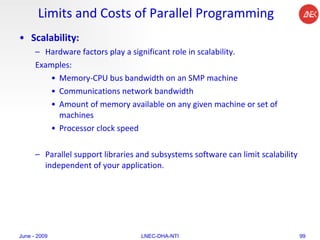 Limits and Costs of Parallel Programming Scalability:  Hardware factors play a significant role in scalability.  Examples:  Memory-CPU bus bandwidth on an SMP machine  Communications network bandwidth  Amount of memory available on any given machine or set of machines  Processor clock speed  Parallel support libraries and subsystems software can limit scalability independent of your application.  June - 2009 LNEC-DHA-NTI 