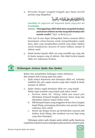 115
4. Berusaha dengan sungguh-sungguh agar dapat meraih
prestasi yang diinginkan.
Innall±ha l± yugayyiru m± biqaumin ¥att± yugayyirμ m±
bi’anfusihim
Artinya: “Sesungguhnya Allah tidak akan mengubah keadaan
suatu kaum sebelum mereka mengubah keadaan diri
mereka sendiri.” (Q.S. ar-Ra’d/13:11)
Dari ayat di atas dapat disimpulkan bahwa manusia diberi
kesempatan seluas-luasnya untuk mengembangkan segala
daya, pikir yang menghasilkan produk yang dapat dipakai
untuk kemakmuran manusia di dunia bahkan sampai di
akhirat nanti.
5. Selalu berdoa kepada Allah swt yang memiliki apa yang ada
di dunia maupun yang di akhirat. Jika tidak berdoa kepada
Allah swt. hukumnya berdosa.
B Hubungan Antara Qada dan Qadar
Kalian bisa menjelaskan hubungan antara keduanya.
Kita pelajari dulu tentang qada dan qadar
1. Qada artinya keputusan atau ketetapan Allah swt. terhadap
makhluk-Nya atas segala sesuatu yangt akan terjadi di dunia
maupun di akhirat.
2. Qadar artinya segala ketentuan Allah swt. yang terjadi.
Kalian ingat musibah yang terjadi pada tahun 2006?
a. Pesawat Adam Air hilang, tidak satu mayat pun
ditemukan termasuk bangkai pesawat, hanya sayap satu
ditemukan nelayan itupun belum tentu.
b. KM Senopati Expres yang tenggelam di laut Jawa, bangkai
kapal hilang, penumpang ditemukan satu persatu itupun
waktunya lama sekali.
c. Kereta api dengan kereta api bertabrakan manusia jadi
korban, harta hilang, dan membuat was-was bagi orang
yang akan bepergian.
Hubungan antara qada dengan qadar adalah qadha keputusan
yangbelumterjadi(rencana)sedangkanqadarperistiwasetelahterjadi.
Beriman Kepada Qada dan Qadar
 