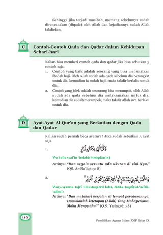 116
Pendidikan Agama Islam SMP Kelas IX
Sehingga jika terjadi musibah, memang sebelumya sudah
direncanakan (diqada) oleh Allah dan kejadiannya sudah Allah
takdirkan.
D Ayat-Ayat Al-Qur’an yang Berkatian dengan Qada
dan Qadar
Kalian bisa memberi contoh qada dan qadar jika bisa sebutkan 3
contoh saja.
1. Contoh yang baik adalah seorang yang bisa menunaikan
ibadah haji. Oleh Allah sudah ada qada sebelum dia berangkat
untuk dia, kemudian ia sudah haji, maka takdir berlaku untuk
dia.
2. Contoh yang jelek adalah seseorang bisa merampok, oleh Allah
sudah ada qada sebelum dia melaksanakan untuk dia,
kemudian dia sudah merampok, maka takdir Allah swt. berlaku
untuk dia.
Kalian sudah pernah baca ayatnya? Jika sudah sebutkan 3 ayat
saja.
1.
Wa kullu syai’in ‘indahμ bimiqd±r(in)
Artinya: “Dan segala sesuatu ada ukuran di sisi-Nya.”
(QS. Ar-Ra‘du/13: 8)
2.
Wasy-syamsu tajr³ limustaqarril lah±, ©±lika taqd³rul-‘az³zil-
‘al³m(i)
Artinya: “Dan matahari berjalan di tempat peredarannya.
Demikianlah ketetapan (Allah) Yang Mahaperkasa,
Maha Mengetahui.” (Q.S. Yasin/36: 38)
C Contoh-Contoh Qada dan Qadar dalam Kehidupan
Sehari-hari
 