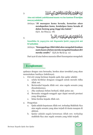 117
3.
Aina m± takμnμ yudrikkumul-mautu wa lau kuntum f³ burμjim
musyayyadah(tin)
Artinya: “Di manapun kamu berada, kematian akan
mendapatkan kamu, kendatipun kamu berada di
dalam benteng yang tinggi dan kukuh.”
(Q.S. An-Nisa/4: 78)
4.
Innall±ha l± yugayyiru m± biqaumin ¥att± yugayyirμ m±
bi’anfusihim
Artinya: “Sesungguhnya Allah tidak akan mengubah keadaan
suatu kaum sebelum mereka mengubah keadaan diri
mereka sendiri.” (Q.S.Ar-Ra‘d/13: 11)
Dari ayat di atas bahwa manusia diberi kesempatan mengubah
qadanya dengan cara berusaha, berdoa akan tawakkal yang akan
menentukan hasilnya (takdirnya).
1. Ciri-ciri orang beriman kepada qada dan qadar adalah:
a. selalu beriktiar dengaan sungguh untuk meraih ridha
Allah swt.
b. Bertawakal kepada Allah swt. atas segala sesuatu yang
diusahakannya.
c. Jika usahanya belum berhasil, tidak putus asa
d. Berusaha sungguh-sungguh agar dapat meraih prestasi
yang diinginkan
e. Selau berdoa kepada Allah swt.
2. Pengertian
a. Qada adalah keputusan Allah swt. terhadap Makhluk-Nya
atas segala sesuatu yang akan terjadi di dunia maupun di
akhirat.
b. Qadar adalah segala ketentuan Allah swt. terhadap
makhluk-Nya atas segala sesuatu yang telah terjadi.
Beriman Kepada Qada dan Qadar
 