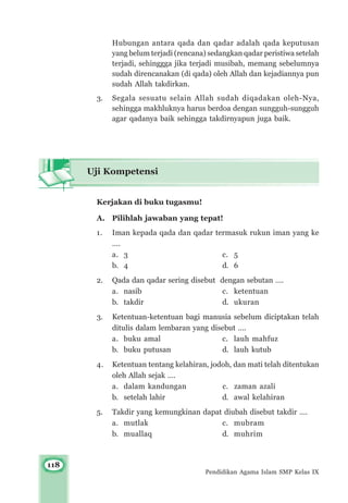 118
Pendidikan Agama Islam SMP Kelas IX
Hubungan antara qada dan qadar adalah qada keputusan
yang belum terjadi (rencana) sedangkan qadar peristiwa setelah
terjadi, sehinggga jika terjadi musibah, memang sebelumnya
sudah direncanakan (di qada) oleh Allah dan kejadiannya pun
sudah Allah takdirkan.
3. Segala sesuatu selain Allah sudah diqadakan oleh-Nya,
sehingga makhluknya harus berdoa dengan sungguh-sungguh
agar qadanya baik sehingga takdirnyapun juga baik.
Uji Kompetensi
Kerjakan di buku tugasmu!
A. Pilihlah jawaban yang tepat!
1. Iman kepada qada dan qadar termasuk rukun iman yang ke
….
a. 3 c. 5
b. 4 d. 6
2. Qada dan qadar sering disebut dengan sebutan ….
a. nasib c. ketentuan
b. takdir d. ukuran
3. Ketentuan-ketentuan bagi manusia sebelum diciptakan telah
ditulis dalam lembaran yang disebut ….
a. buku amal c. lauh mahfuz
b. buku putusan d. lauh kutub
4. Ketentuan tentang kelahiran, jodoh, dan mati telah ditentukan
oleh Allah sejak ….
a. dalam kandungan c. zaman azali
b. setelah lahir d. awal kelahiran
5. Takdir yang kemungkinan dapat diubah disebut takdir ….
a. mutlak c. mubram
b. muallaq d. muhrim
 