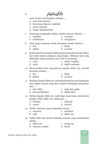 119
6.
Ayat di atas menerangkan tentang ….
a. asal usul manusia
b. ketentuan/ukuran makhluk
c. nasib manusia
d. fungsi diciptakannya
7. Seseorang mengetahui takdir setelah manusia disebut ....
a. meditasi c. ramalan
b. berkhalwat d. mengalami
8. Daya upaya manusia untuk mencapai sesuatu disebut ....
a. doa c. ihtiar
b. ijtihad d. tawakal
9. Ketika hamil seorang ibu tidak pernah memeriksakan ke dokter
dan tidak makan makanan yang bergizi. Akhirnya bayi yang
dilahirkan dalam kondisi cacat. Hal ini termasuk ….
a. azab c. takdir muallaq
b. nasib d. takdir mubram
10. Menyerahkan diri sepenuhnya kepada Allah swt. setelah
berusaha disebut ….
a. doa c. ihtiar
b. ijtihad d. tawakal
11. Beriman kepada Allah swt. terhadap keputusan atau ketetapan
atas segala sesuatu yang akan terjadi merupakan pengertian
dari ....
a. hari akhir c. qada dan qadar
b. hari pembalasan d. takdir ilahi
12. Berdoa kepada Allah swt. wajib bagi umat Islam, dan berdoa
kepada selain Allah swt. hukumnya ....
a. berdosa c. mabruh
b. sunah d. mubah
13. Takdir manusia yang mengetahui hanya ….
a. manusia c. malaikat
b. nabi d. Allah swt.
14. Takdir baik atau buruk terhadap manusia yang menentukan
adalah ....
a. Allah swt. c. orang tua
b. manusia sendiri d. Rasul
Beriman Kepada Qada dan Qadar
 