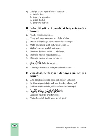 120
Pendidikan Agama Islam SMP Kelas IX
15. Adanya takdir agar manusia berbuat ….
a. sesuka hati
b. menurut cita-cita
c. amal ibadah
d. menurut kondisi
B. Isilah titik-titik di bawah ini dengan jelas dan
benar!
1. Takdir berlaku untuk ….
2. Yang berkuasa menentukan takdir adalah ….
3. Dalam menghadapi takdir manusia sebaiknya ….
4. Qada ketentuan Allah swt. yang belum ….
5. Qadar ketentuan Allah swt. yang …..
6. Musibah di dunia sesuai …. Allah swt.
7. Manusia masuk surga karena ….
8. Manusia masuk neraka karena ….
9. kelanjutannya ….
10. Keterangan manusia mempunyai takdir dari …..
C. Jawablah pertanyaan di bawah ini dengan
benar!
1. Apa hubungan antara qada dan qadar? Jelaskan!
2. Berilah contoh takdir baik dan jelaskan alasannya!
3. Berilah contoh takdir jelek dan berilah alasannya!
4.
Jelaskan maksud ayat tersebut!
5. Tulislah contoh takdir yang sudah pasti!
 