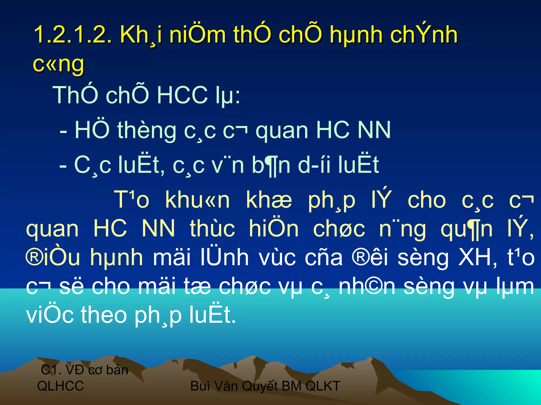 1.2.1.2. Kh¸i niÖm thÓ chÕ hµnh chÝnh
 c«ng
   ThÓ chÕ HCC lµ:
    - HÖ thèng c¸c c¬ quan HC NN
   - C¸c luËt, c¸c v¨n b¶n d­íi luËt
         T¹o khu«n khæ ph¸p lÝ cho c¸c c¬
quan HC NN thùc hiÖn chøc n¨ng qu¶n lÝ,
®iÒu hµnh mäi lÜnh vùc cña ®êi sèng XH, t¹o
c¬ së cho mäi tæ chøc vµ c¸ nh©n sèng vµ lµm
viÖc theo ph¸p luËt.

C1. VĐ cơ bản
QLHCC           Buì Văn Quyết BM QLKT
 