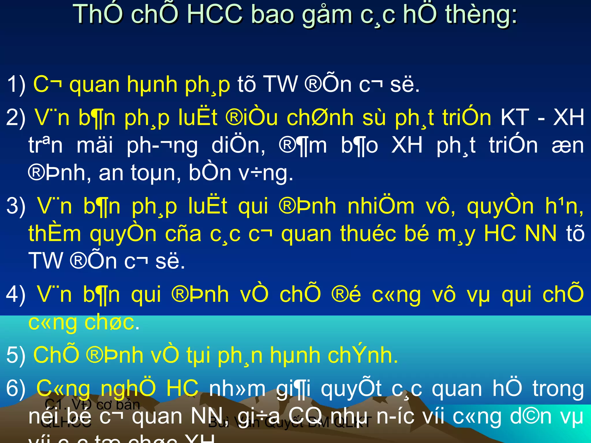 ThÓ chÕ HCC bao gåm c¸c hÖ thèng:

1) C¬ quan hµnh ph¸p tõ TW ®Õn c¬ së.
2) V¨n b¶n ph¸p luËt ®iÒu chØnh sù ph¸t triÓn KT - XH
  trªn mäi ph­¬ng diÖn, ®¶m b¶o XH ph¸t triÓn æn
  ®Þnh, an toµn, bÒn v÷ng.
3) V¨n b¶n ph¸p luËt qui ®Þnh nhiÖm vô, quyÒn h¹n,
  thÈm quyÒn cña c¸c c¬ quan thuéc bé m¸y HC NN tõ
  TW ®Õn c¬ së.
4) V¨n b¶n qui ®Þnh vÒ chÕ ®é c«ng vô vµ qui chÕ
  c«ng chøc.
5) ChÕ ®Þnh vÒ tµi ph¸n hµnh chÝnh.
6) C«ng nghÖ HC nh»m gi¶i quyÕt c¸c quan hÖ trong
    C1. VĐ cơ bản
  néi bé c¬ quan NN, Văn Quyết BMnhµ n­íc víi c«ng d©n vµ
    QLHCC          Buì gi÷a CQ QLKT
 