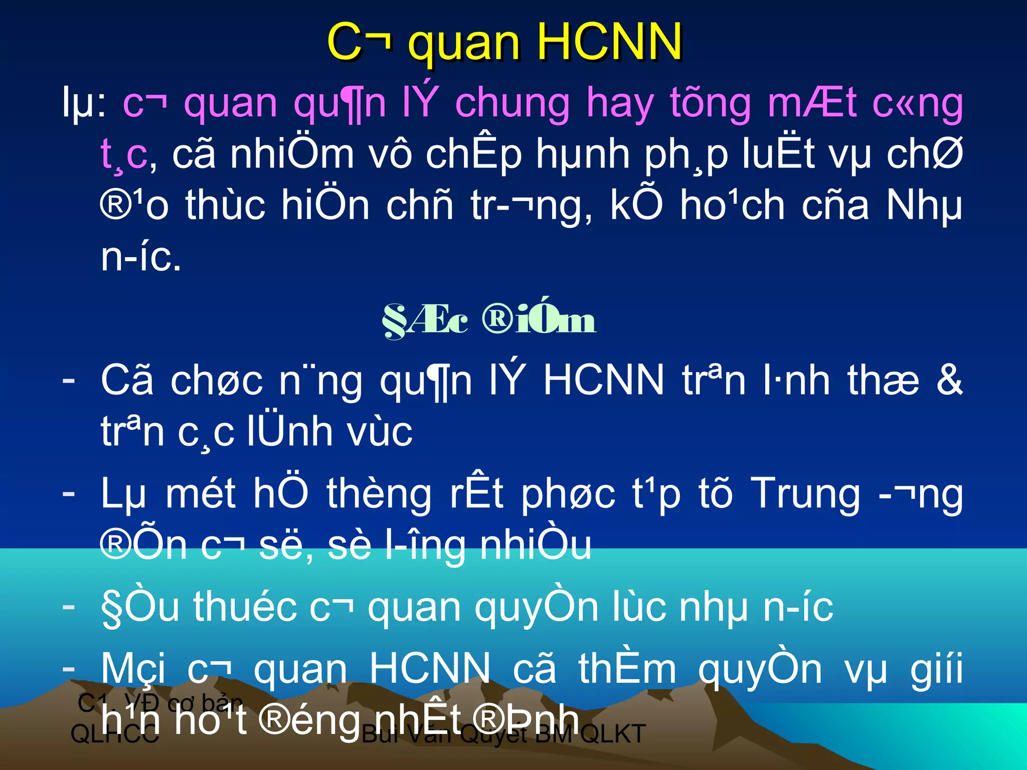 C¬ quan HCNN
lµ: c¬ quan qu¶n lÝ chung hay tõng mÆt c«ng
   t¸c, cã nhiÖm vô chÊp hµnh ph¸p luËt vµ chØ
   ®¹o thùc hiÖn chñ tr­¬ng, kÕ ho¹ch cña Nhµ
   n­íc.
                   §Æc ®iÓm
- Cã chøc n¨ng qu¶n lÝ HCNN trªn l·nh thæ &
   trªn c¸c lÜnh vùc
- Lµ mét hÖ thèng rÊt phøc t¹p tõ Trung ­¬ng
   ®Õn c¬ së, sè l­îng nhiÒu
- §Òu thuéc c¬ quan quyÒn lùc nhµ n­íc
- Mçi c¬ quan HCNN cã thÈm quyÒn vµ giíi
 C1. VĐ cơ bản
 QLHCC ho¹t ®éngBuì Văn Quyết BM QLKT
   h¹n            nhÊt ®Þnh
 