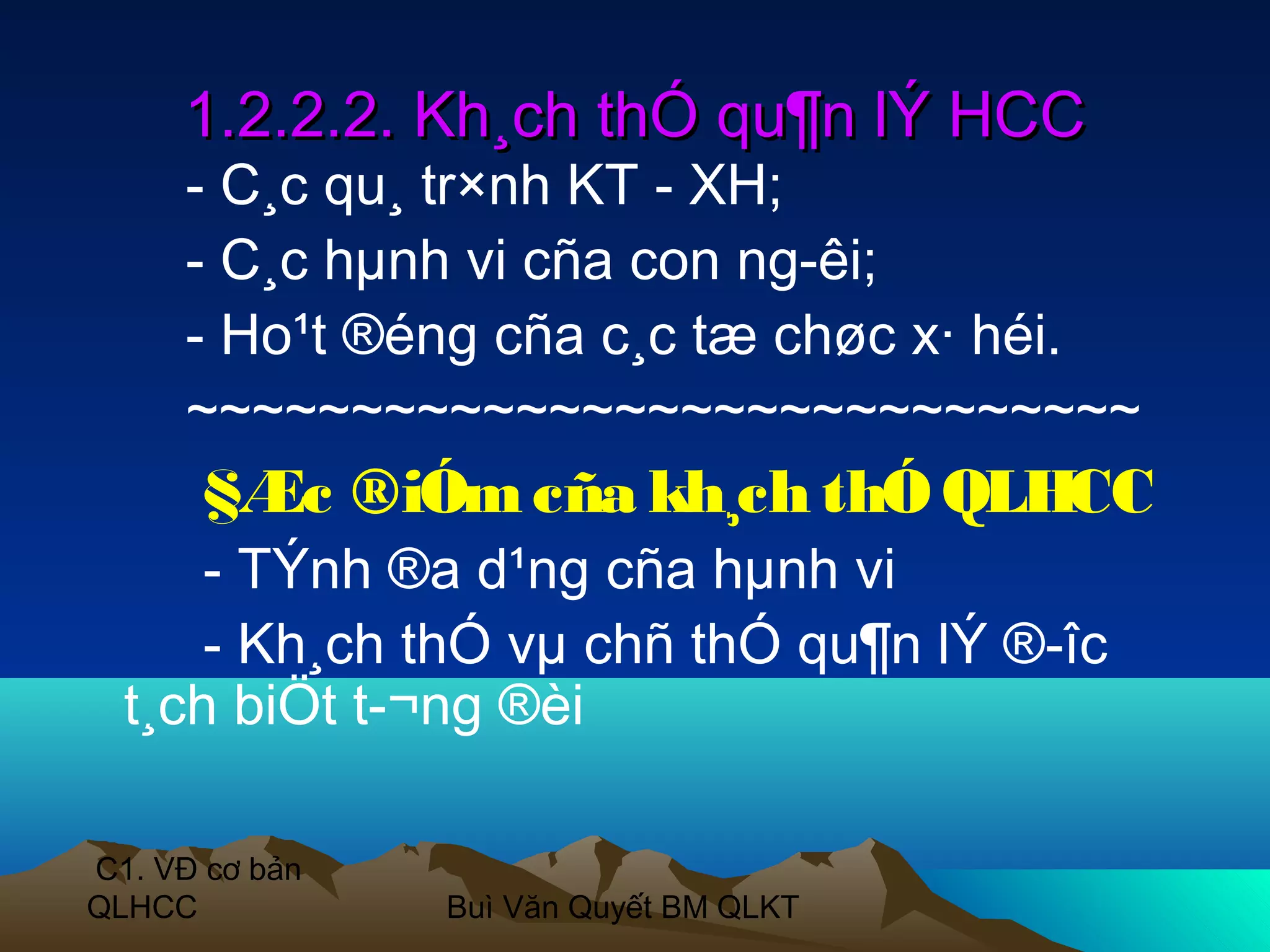 1.2.2.2. Kh¸ch thÓ qu¶n lÝ HCC
     - C¸c qu¸ tr×nh KT - XH;
     - C¸c hµnh vi cña con ng­êi;
     - Ho¹t ®éng cña c¸c tæ chøc x· héi.
     ~~~~~~~~~~~~~~~~~~~~~~~~~~~~~
       §Æc ®iÓm cña kh¸ch thÓ QLHCC
      - TÝnh ®a d¹ng cña hµnh vi
      - Kh¸ch thÓ vµ chñ thÓ qu¶n lÝ ®­îc
  t¸ch biÖt t­¬ng ®èi

C1. VĐ cơ bản
QLHCC           Buì Văn Quyết BM QLKT
 