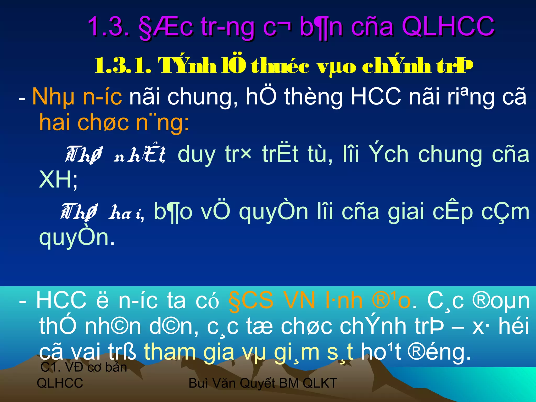 1.3. §Æc tr­ng c¬ b¶n cña QLHCC
       1.3.1. TÝnh lÖ thuéc vµo chÝnh trÞ
- Nhµ n­íc nãi chung, hÖ thèng HCC nãi riªng cã
  hai chøc n¨ng:
    Thø nhÊt, duy tr× trËt tù, lîi Ých chung cña
  XH;
    Thø ha i, b¶o vÖ quyÒn lîi cña giai cÊp cÇm
  quyÒn.

- HCC ë n­íc ta có §CS VN l·nh ®¹o. C¸c ®oµn
  thÓ nh©n d©n, c¸c tæ chøc chÝnh trÞ – x· héi
  cã vai trß tham gia vµ gi¸m s¸t ho¹t ®éng.
 C1. VĐ cơ bản
 QLHCC           Buì Văn Quyết BM QLKT
 