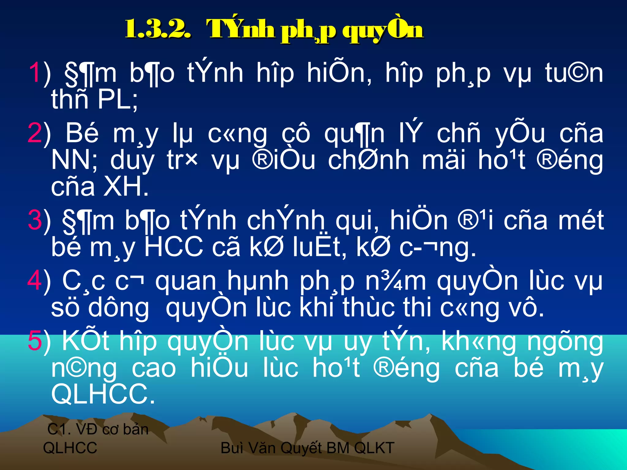 1.3.2. TÝnh ph¸p quyÒn
1) §¶m b¶o tÝnh hîp hiÕn, hîp ph¸p vµ tu©n
  thñ PL;
2) Bé m¸y lµ c«ng cô qu¶n lÝ chñ yÕu cña
  NN; duy tr× vµ ®iÒu chØnh mäi ho¹t ®éng
  cña XH.
3) §¶m b¶o tÝnh chÝnh qui, hiÖn ®¹i cña mét
  bé m¸y HCC cã kØ luËt, kØ c­¬ng.
4) C¸c c¬ quan hµnh ph¸p n¾m quyÒn lùc vµ
  sö dông quyÒn lùc khi thùc thi c«ng vô.
5) KÕt hîp quyÒn lùc vµ uy tÝn, kh«ng ngõng
  n©ng cao hiÖu lùc ho¹t ®éng cña bé m¸y
  QLHCC.
 C1. VĐ cơ bản
 QLHCC           Buì Văn Quyết BM QLKT
 