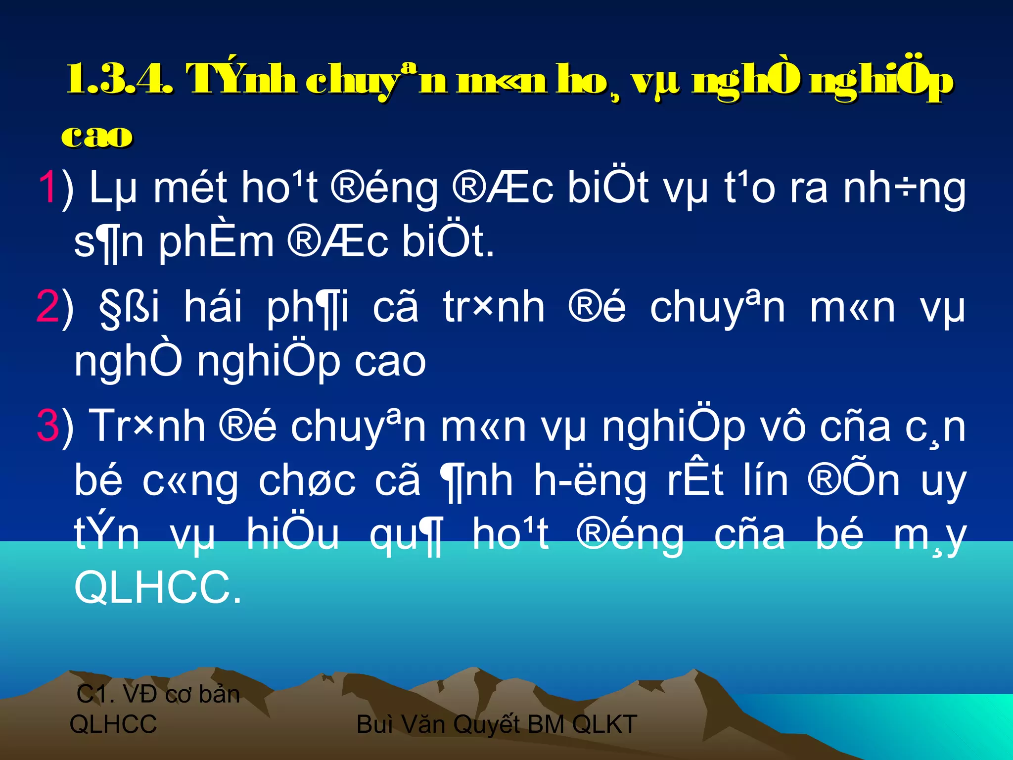 1.3.4. TÝnh chuyªn m«n ho¸ vµ nghÒ nghiÖp
 cao
1) Lµ mét ho¹t ®éng ®Æc biÖt vµ t¹o ra nh÷ng
  s¶n phÈm ®Æc biÖt.
2) §ßi hái ph¶i cã tr×nh ®é chuyªn m«n vµ
  nghÒ nghiÖp cao
3) Tr×nh ®é chuyªn m«n vµ nghiÖp vô cña c¸n
  bé c«ng chøc cã ¶nh h­ëng rÊt lín ®Õn uy
  tÝn vµ hiÖu qu¶ ho¹t ®éng cña bé m¸y
  QLHCC.

 C1. VĐ cơ bản
 QLHCC           Buì Văn Quyết BM QLKT
 