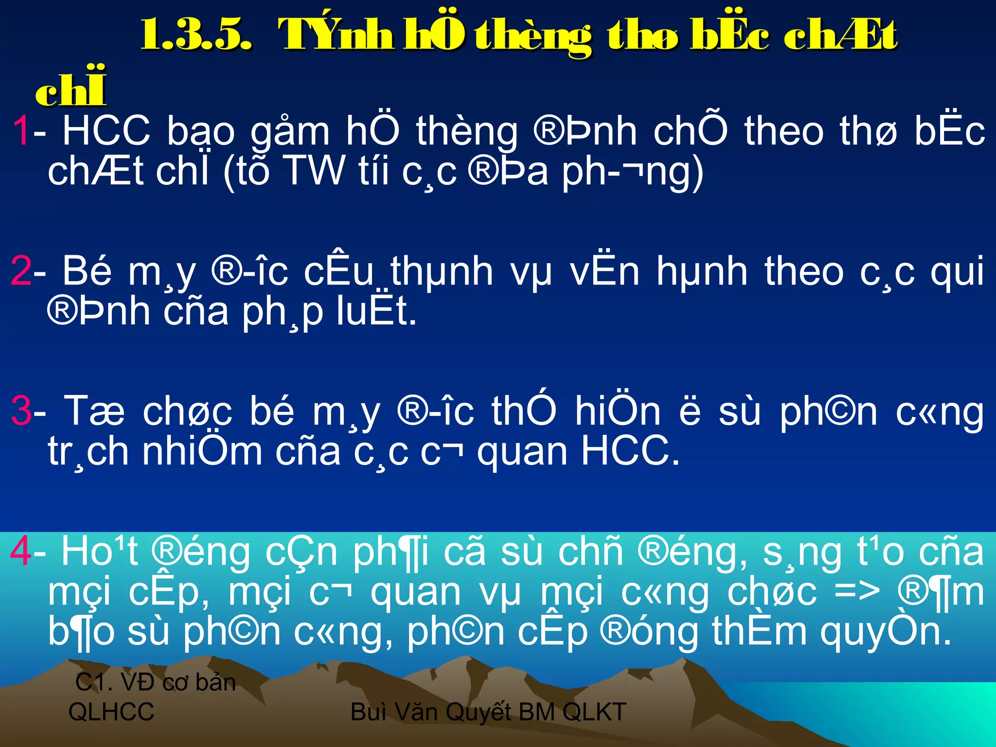 1.3.5. TÝnh hÖ thèng thø bËc chÆt
 chÏ
1- HCC bao gåm hÖ thèng ®Þnh chÕ theo thø bËc
  chÆt chÏ (tõ TW tíi c¸c ®Þa ph­¬ng)

2- Bé m¸y ®­îc cÊu thµnh vµ vËn hµnh theo c¸c qui
  ®Þnh cña ph¸p luËt.

3- Tæ chøc bé m¸y ®­îc thÓ hiÖn ë sù ph©n c«ng
  tr¸ch nhiÖm cña c¸c c¬ quan HCC.

4- Ho¹t ®éng cÇn ph¶i cã sù chñ ®éng, s¸ng t¹o cña
  mçi cÊp, mçi c¬ quan vµ mçi c«ng chøc => ®¶m
  b¶o sù ph©n c«ng, ph©n cÊp ®óng thÈm quyÒn.
  C1. VĐ cơ bản
  QLHCC           Buì Văn Quyết BM QLKT
 