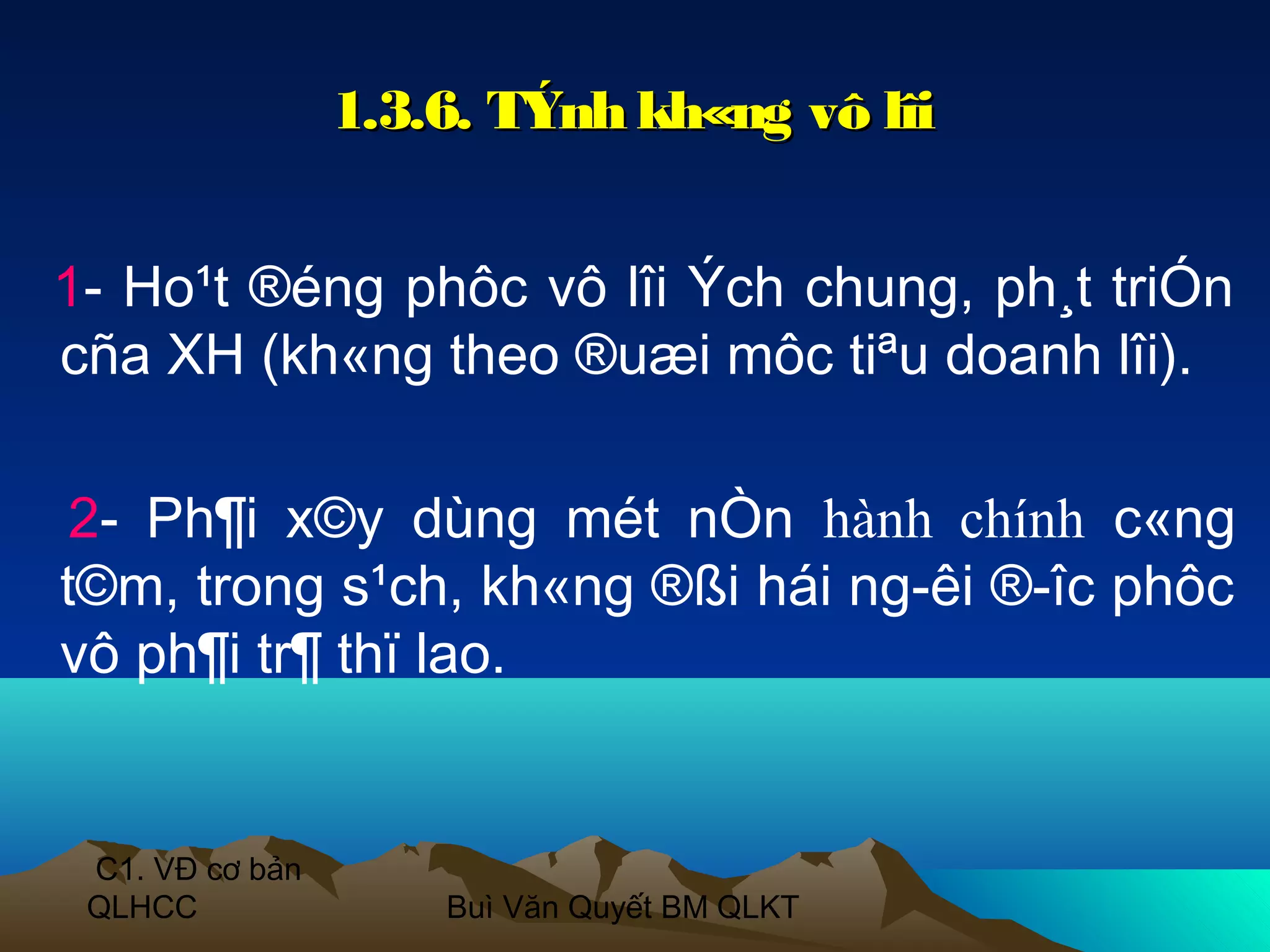 1.3.6. TÝnh kh«ng vô lîi


1- Ho¹t ®éng phôc vô lîi Ých chung, ph¸t triÓn
cña XH (kh«ng theo ®uæi môc tiªu doanh lîi).

 2- Ph¶i x©y dùng mét nÒn hành chính c«ng
t©m, trong s¹ch, kh«ng ®ßi hái ng­êi ®­îc phôc
vô ph¶i tr¶ thï lao.


 C1. VĐ cơ bản
 QLHCC               Buì Văn Quyết BM QLKT
 
