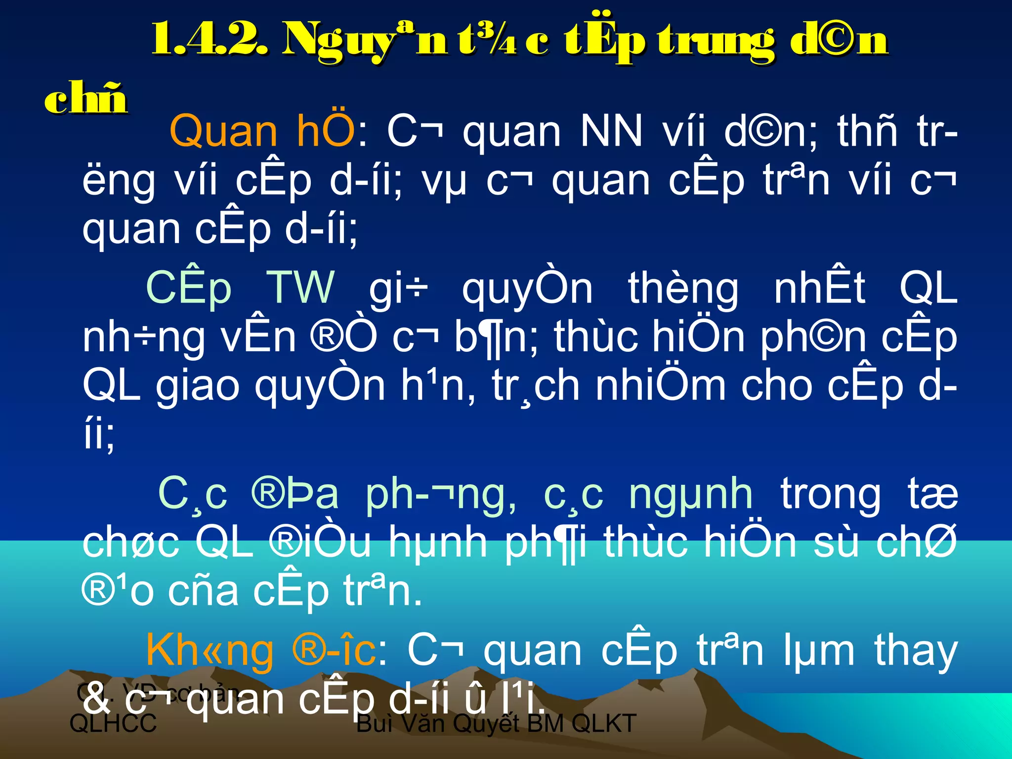 1.4.2. Nguyªn t¾ c tËp trung d©n
chñ
       Quan hÖ: C¬ quan NN víi d©n; thñ tr­
 ëng víi cÊp d­íi; vµ c¬ quan cÊp trªn víi c¬
 quan cÊp d­íi;
     CÊp TW gi÷ quyÒn thèng nhÊt QL
 nh÷ng vÊn ®Ò c¬ b¶n; thùc hiÖn ph©n cÊp
 QL giao quyÒn h¹n, tr¸ch nhiÖm cho cÊp d­
 íi;
      C¸c ®Þa ph­¬ng, c¸c ngµnh trong tæ
 chøc QL ®iÒu hµnh ph¶i thùc hiÖn sù chØ
 ®¹o cña cÊp trªn.
     Kh«ng ®­îc: C¬ quan cÊp trªn lµm thay
 & c¬ quan cÊp d­íi Quyết BM QLKT
C1. VĐ cơ bản
QLHCC          Buì Văn
                       û l¹i.
 