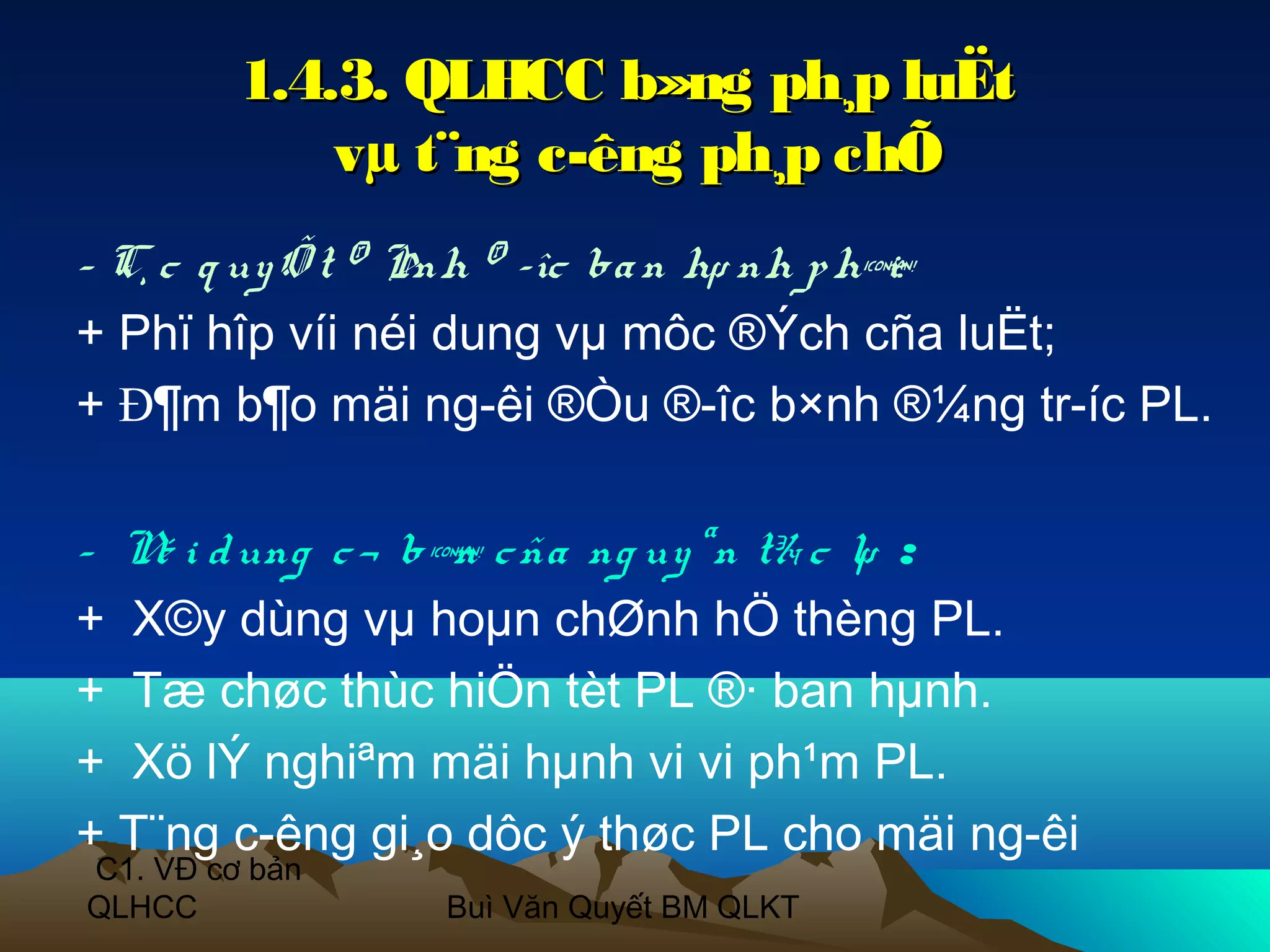 1.4.3. QLHCC b»ng ph¸p luËt
             vµ t¨ng c­êng ph¸p chÕ
- C¸ c q uy Õ t ® Þnh ® ­îc ba n hµ nh p h¶
                                          i:
+ Phï hîp víi néi dung vµ môc ®Ých cña luËt;
+ Đ¶m b¶o mäi ng­êi ®Òu ®­îc b×nh ®¼ng tr­íc PL.

- N i d ung c ¬ b¶ c ña ng uy ªn t¾ c lµ :
   é             n
+ X©y dùng vµ hoµn chØnh hÖ thèng PL.
+ Tæ chøc thùc hiÖn tèt PL ®· ban hµnh.
+ Xö lÝ nghiªm mäi hµnh vi vi ph¹m PL.
+ T¨ng c­êng gi¸o dôc ý thøc PL cho mäi ng­êi
C1. VĐ cơ bản
QLHCC           Buì Văn Quyết BM QLKT
 