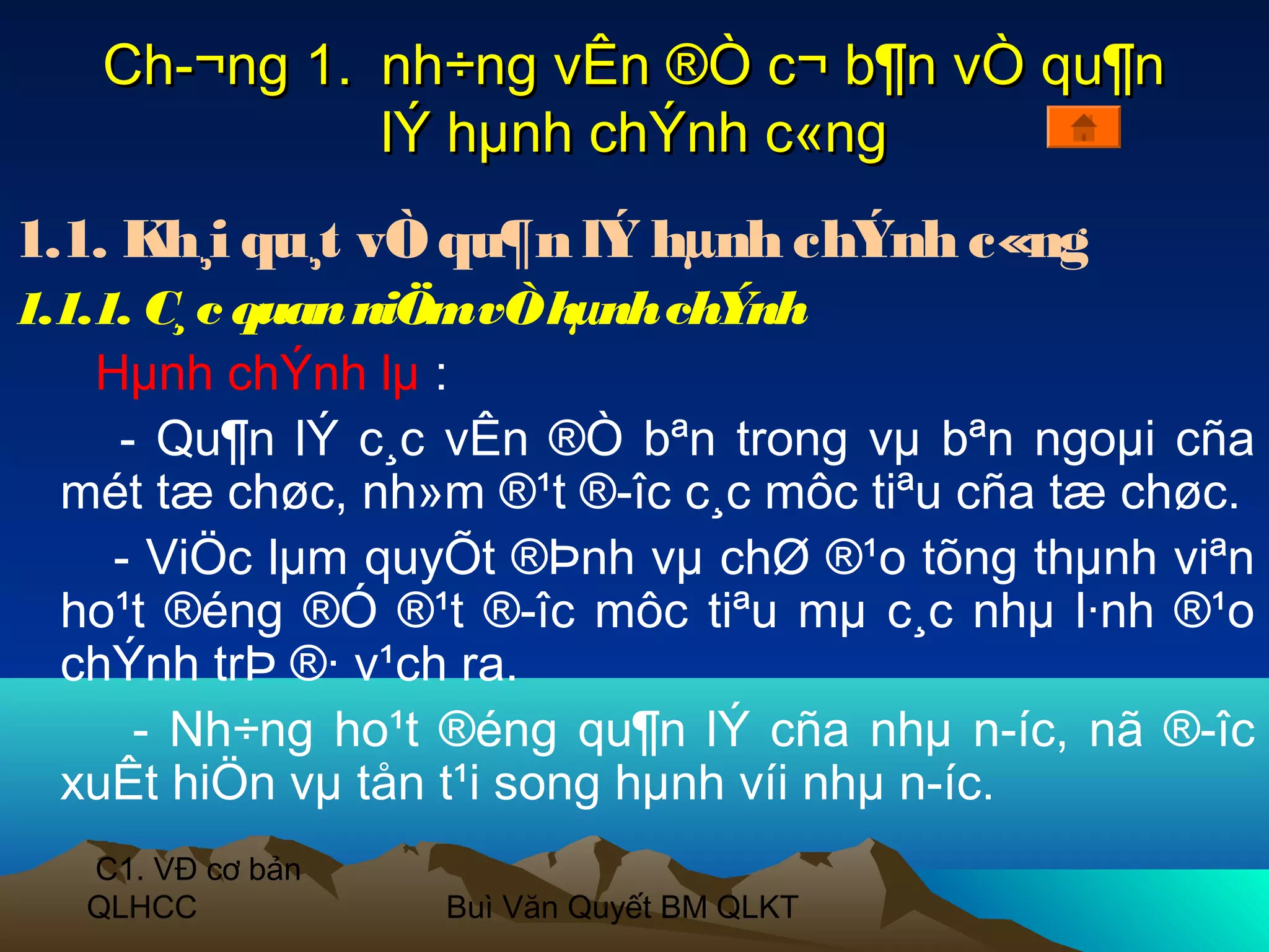 Ch­¬ng 1. nh÷ng vÊn ®Ò c¬ b¶n vÒ qu¶n
             lÝ hµnh chÝnh c«ng
1.1. Kh¸i qu¸t vÒ qu¶n lÝ hµnh chÝnh c«ng
1.1.1. C¸ c quan niÖmvÒ hµnh chÝnh
    Hµnh chÝnh lµ :
     - Qu¶n lÝ c¸c vÊn ®Ò bªn trong vµ bªn ngoµi cña
  mét tæ chøc, nh»m ®¹t ®­îc c¸c môc tiªu cña tæ chøc.
     - ViÖc lµm quyÕt ®Þnh vµ chØ ®¹o tõng thµnh viªn
  ho¹t ®éng ®Ó ®¹t ®­îc môc tiªu mµ c¸c nhµ l·nh ®¹o
  chÝnh trÞ ®· v¹ch ra.
      - Nh÷ng ho¹t ®éng qu¶n lÝ cña nhµ n­íc, nã ®­îc
  xuÊt hiÖn vµ tån t¹i song hµnh víi nhµ n­íc.
   C1. VĐ cơ bản
   QLHCC           Buì Văn Quyết BM QLKT
 