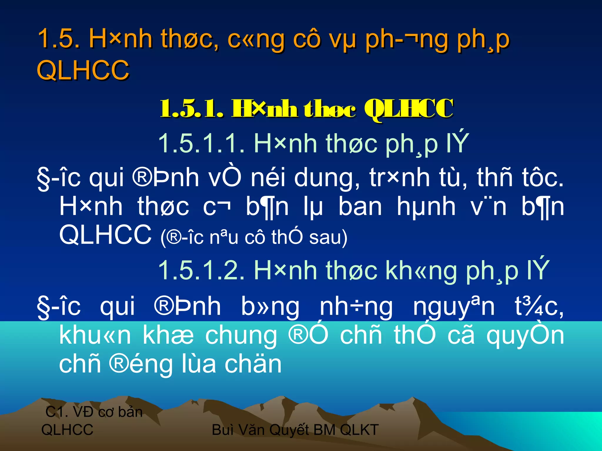 1.5. H×nh thøc, c«ng cô vµ ph­¬ng ph¸p
QLHCC
          1.5.1. H×nh thøc QLHCC
          1.5.1.1. H×nh thøc ph¸p lÝ
§­îc qui ®Þnh vÒ néi dung, tr×nh tù, thñ tôc.
  H×nh thøc c¬ b¶n lµ ban hµnh v¨n b¶n
  QLHCC (®­îc nªu cô thÓ sau)
          1.5.1.2. H×nh thøc kh«ng ph¸p lÝ
§­îc qui ®Þnh b»ng nh÷ng nguyªn t¾c,
  khu«n khæ chung ®Ó chñ thÓ cã quyÒn
  chñ ®éng lùa chän
C1. VĐ cơ bản
QLHCC           Buì Văn Quyết BM QLKT
 