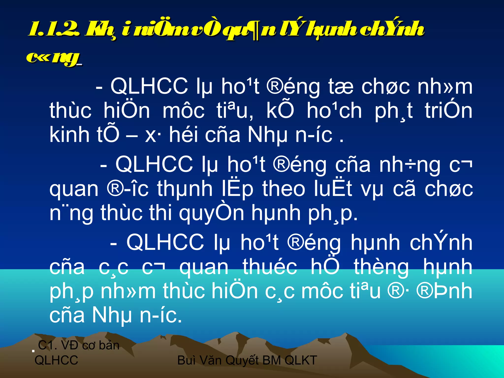 1.1.2. K i niÖm vÒ qu¶n lÝ hµnh chÝnh
            h¸
c«ng
           - QLHCC lµ ho¹t ®éng tæ chøc nh»m
   thùc hiÖn môc tiªu, kÕ ho¹ch ph¸t triÓn
   kinh tÕ – x· héi cña Nhµ n­íc .
            - QLHCC lµ ho¹t ®éng cña nh÷ng c¬
   quan ®­îc thµnh lËp theo luËt vµ cã chøc
   n¨ng thùc thi quyÒn hµnh ph¸p.
              - QLHCC lµ ho¹t ®éng hµnh chÝnh
   cña c¸c c¬ quan thuéc hÖ thèng hµnh
   ph¸p nh»m thùc hiÖn c¸c môc tiªu ®· ®Þnh
   cña Nhµ n­íc.
. C1. VĐ cơ bản
QLHCC          Buì Văn Quyết BM QLKT
 