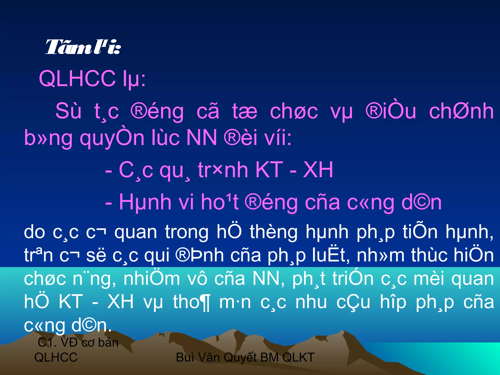 Tãm l¹i:
 QLHCC lµ:
   Sù t¸c ®éng cã tæ chøc vµ ®iÒu chØnh
b»ng quyÒn lùc NN ®èi víi:
        - C¸c qu¸ tr×nh KT - XH
        - Hµnh vi ho¹t ®éng cña c«ng d©n
do c¸c c¬ quan trong hÖ thèng hµnh ph¸p tiÕn hµnh,
trªn c¬ së c¸c qui ®Þnh cña ph¸p luËt, nh»m thùc hiÖn
chøc n¨ng, nhiÖm vô cña NN, ph¸t triÓn c¸c mèi quan
hÖ KT - XH vµ tho¶ m·n c¸c nhu cÇu hîp ph¸p cña
c«ng d©n.
 C1. VĐ cơ bản
 QLHCC           Buì Văn Quyết BM QLKT
 