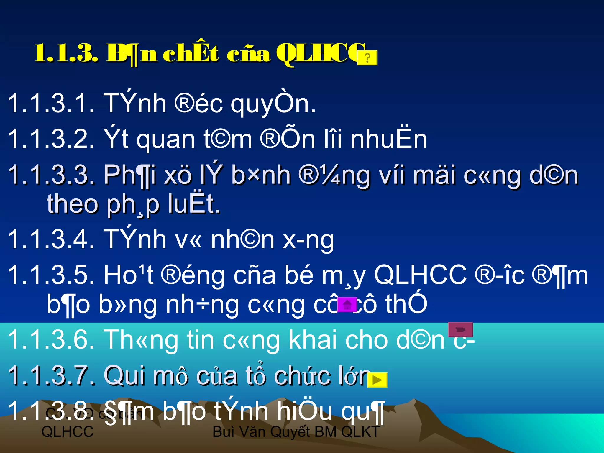 1.1.3. B¶n chÊt cña QLHCC
1.1.3.1. TÝnh ®éc quyÒn.
1.1.3.2. Ýt quan t©m ®Õn lîi nhuËn
1.1.3.3. Ph¶i xö lÝ b×nh ®¼ng víi mäi c«ng d©n
   theo ph¸p luËt.
1.1.3.4. TÝnh v« nh©n x­ng
1.1.3.5. Ho¹t ®éng cña bé m¸y QLHCC ®­îc ®¶m
   b¶o b»ng nh÷ng c«ng cô cô thÓ
1.1.3.6. Th«ng tin c«ng khai cho d©n c­
1.1.3.7. Qui mô của tổ chức lớn
1.1.3.8. cơ bản b¶o tÝnh hiÖu qu¶
   C1. VĐ §¶m
  QLHCC         Buì Văn Quyết BM QLKT
 