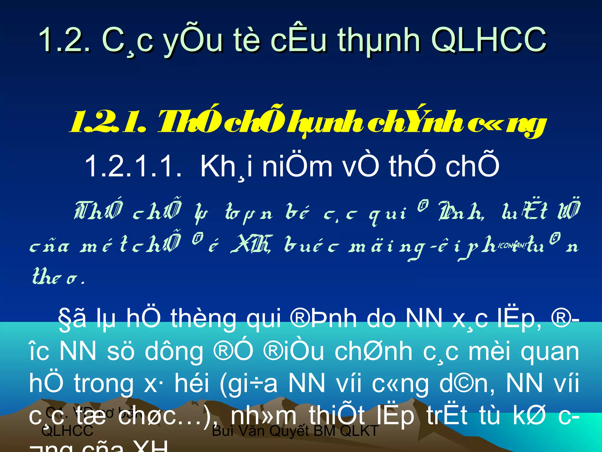 1.2. C¸c yÕu tè cÊu thµnh QLHCC

   1.2.1. ThÓ chÕ hµnh chÝnh c«ng
     1.2.1.1. Kh¸i niÖm vÒ thÓ chÕ
    ThÓ c hÕ lµ to µ n bé c ¸ c q ui ® Þnh, luËt lÖ
c ña m é t c hÕ ® é XH, bué c m ä i ng ­ê i p h¶tu© n
                                                i
the o .
   §ã lµ hÖ thèng qui ®Þnh do NN x¸c lËp, ®­
îc NN sö dông ®Ó ®iÒu chØnh c¸c mèi quan
hÖ trong x· héi (gi÷a NN víi c«ng d©n, NN víi
c¸c VĐ cơ chøc…), nh»m thiÕt lËp trËt tù kØ c­
  C1. tæ bản
 QLHCC          Buì Văn Quyết BM QLKT
 