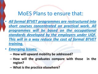 MoES Plans to ensure that: 
• All formal BTVET programmes are restructured into 
short courses concentrated on practical work. All 
programmes will be based on the occupational 
standards developed by the employers under UQF. 
This will in a way reduce the cost of formal BTVET 
training. 
• Emerging Issues: 
– How will upward mobility be addressed? 
– How will the graduates compare with those in the 
region? 
– What is the practice elsewhere? 
 