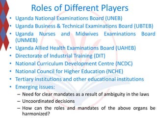 Roles of Different Players 
• Uganda National Examinations Board (UNEB) 
• Uganda Business & Technical Examinations Board (UBTEB) 
• Uganda Nurses and Midwives Examinations Board 
(UNMEB) 
• Uganda Allied Health Examinations Board (UAHEB) 
• Directorate of Industrial Training (DIT) 
• National Curriculum Development Centre (NCDC) 
• National Council for Higher Education (NCHE) 
• Tertiary institutions and other educational institutions 
• Emerging issues: 
– Need for clear mandates as a result of ambiguity in the laws 
– Uncoordinated decisions 
– How can the roles and mandates of the above organs be 
harmonized? 
 