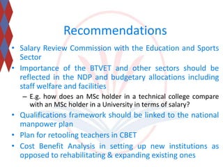 Recommendations 
• Salary Review Commission with the Education and Sports 
Sector 
• Importance of the BTVET and other sectors should be 
reflected in the NDP and budgetary allocations including 
staff welfare and facilities 
– E.g. how does an MSc holder in a technical college compare 
with an MSc holder in a University in terms of salary? 
• Qualifications framework should be linked to the national 
manpower plan 
• Plan for retooling teachers in CBET 
• Cost Benefit Analysis in setting up new institutions as 
opposed to rehabilitating & expanding existing ones 
 