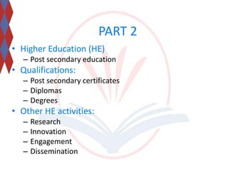 PART 2 
• Higher Education (HE) 
– Post secondary education 
• Qualifications: 
– Post secondary certificates 
– Diplomas 
– Degrees 
• Other HE activities: 
– Research 
– Innovation 
– Engagement 
– Dissemination 
 