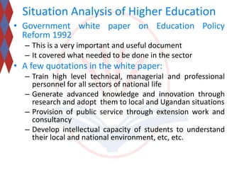 Situation Analysis of Higher Education 
• Government white paper on Education Policy 
Reform 1992 
– This is a very important and useful document 
– It covered what needed to be done in the sector 
• A few quotations in the white paper: 
– Train high level technical, managerial and professional 
personnel for all sectors of national life 
– Generate advanced knowledge and innovation through 
research and adopt them to local and Ugandan situations 
– Provision of public service through extension work and 
consultancy 
– Develop intellectual capacity of students to understand 
their local and national environment, etc, etc. 
 