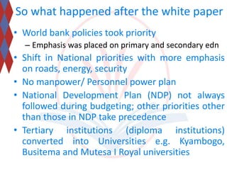 So what happened after the white paper 
• World bank policies took priority 
– Emphasis was placed on primary and secondary edn 
• Shift in National priorities with more emphasis 
on roads, energy, security 
• No manpower/ Personnel power plan 
• National Development Plan (NDP) not always 
followed during budgeting; other priorities other 
than those in NDP take precedence 
• Tertiary institutions (diploma institutions) 
converted into Universities e.g. Kyambogo, 
Busitema and Mutesa I Royal universities 
 