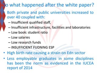 So what happened after the white paper? 
• Both private and public universities increased to 
over 40 coupled with: 
– Insufficient qualified staff, 
– Insufficient infrastructure, facilities and laboratories 
– Low book: student ratio 
– Low salaries 
– Low research funds 
– INSUFFICIENT FUDNING ESP 
• High birth rate causing a strain on Edn sector 
• Less employable graduates in some disciplines 
has been the norm as evidenced in the IUCEA 
report of 2014 
 